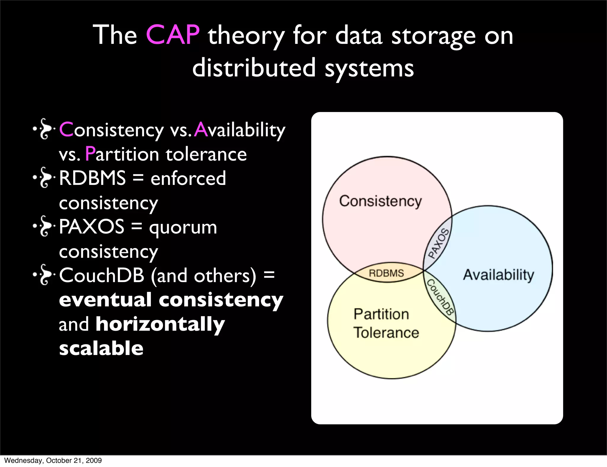 The CAP theory : applies when business
     logic is separate from storage

Consistency vs. Availability
vs. Partition tolerance
RDBMS = enforced
consistency
PAXOS = quorum
consistency
CouchDB (and others) =
eventual consistency
and horizontally
scalable


  http://www.julianbrowne.com/article/viewer/brewers-cap-theorem
 