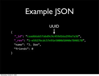 CouchDB
Document Oriented Database
 JSON documents
HTTP protocol using REST operations
 No direct native language drivers *
 Javascript is the lingua franca
ACID & MVCC guarantees on a per-
document basis
Map-Reduce indexing and views


                       * Hovercraft: http://github.com/jchris/hovercraft/
 