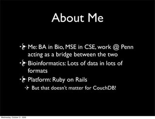 About Me
Me: CBIL alumni! Work in mass spec
proteomics
Lots of data in lots of formats in
bioinformatics
Ruby for programming and Ruby on Rails for
Web apps
 But that doesn’t matter for CouchDB!
Interested in CouchDB for AWS deployment
 