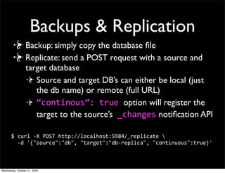 Database API
Create a DB:

$ curl -X PUT http://127.0.0.1:5984/friendbook
{"ok":true}

Try it Again: {"error":"db_exists"}
                                      Not recoverable!
Delete a DB:
 $ curl -X DELETE http://localhost:5984/friendbook
 {"ok":true}
 