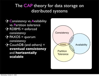 The CAP theory : applies when business
     logic is separate from storage

Consistency vs. Availability
vs. Partition tolerance
RDBMS = enforced
consistency
PAXOS = quorum
consistency
CouchDB (and others) =
eventual consistency
and horizontally
scalable


  http://www.julianbrowne.com/article/viewer/brewers-cap-theorem
 