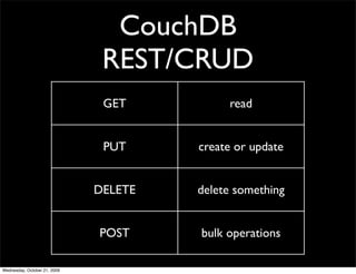 CouchDB
Document Oriented Database
 JSON documents
HTTP protocol using REST operations
 No direct native language drivers *
 Javascript is the lingua franca




                       * Hovercraft: http://github.com/jchris/hovercraft/
 