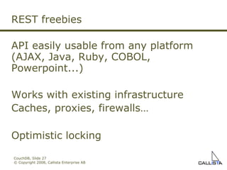CouchDB, Slide  © Copyright 2008, Callista Enterprise AB REST freebies API easily usable from any platform (AJAX, Java, Ruby, COBOL, Powerpoint...)‏ Works with existing infrastructure  Caches, proxies, firewalls… Optimistic locking 