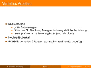 Verteiltes Arbeiten




    Skalierbarkeit
           große Datenmengen
           früher: nur Großrechner; Anfrageoptimierung statt Rechenleistung
           heute: preiswerte Hardware ergänzen (auch via cloud)
    Hochverfügbarkeit
    RDBMS: Verteiltes Arbeiten nachträglich rudimentär zugefügt




   K. Puschke (FU Berlin)           NoSQL                 13. September 2010   13 / 55
 