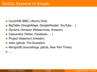 NoSQL-Systeme im Einsatz



   CouchDB (BBC, Ubuntu One)
   BigTable (GoogleMaps, GoogleReader, YouTube. . . )
   Dynamo (Amazon Webservices, Amazon)
   Cassandra (Twitter, Facebook,. . . )
   Project Voldemort (linkedin)
   redis (github, The Guardian)
   MongoDB (sourceforge, github, New York Times)
   ...




  K. Puschke (FU Berlin)          NoSQL            13. September 2010   9 / 55
 