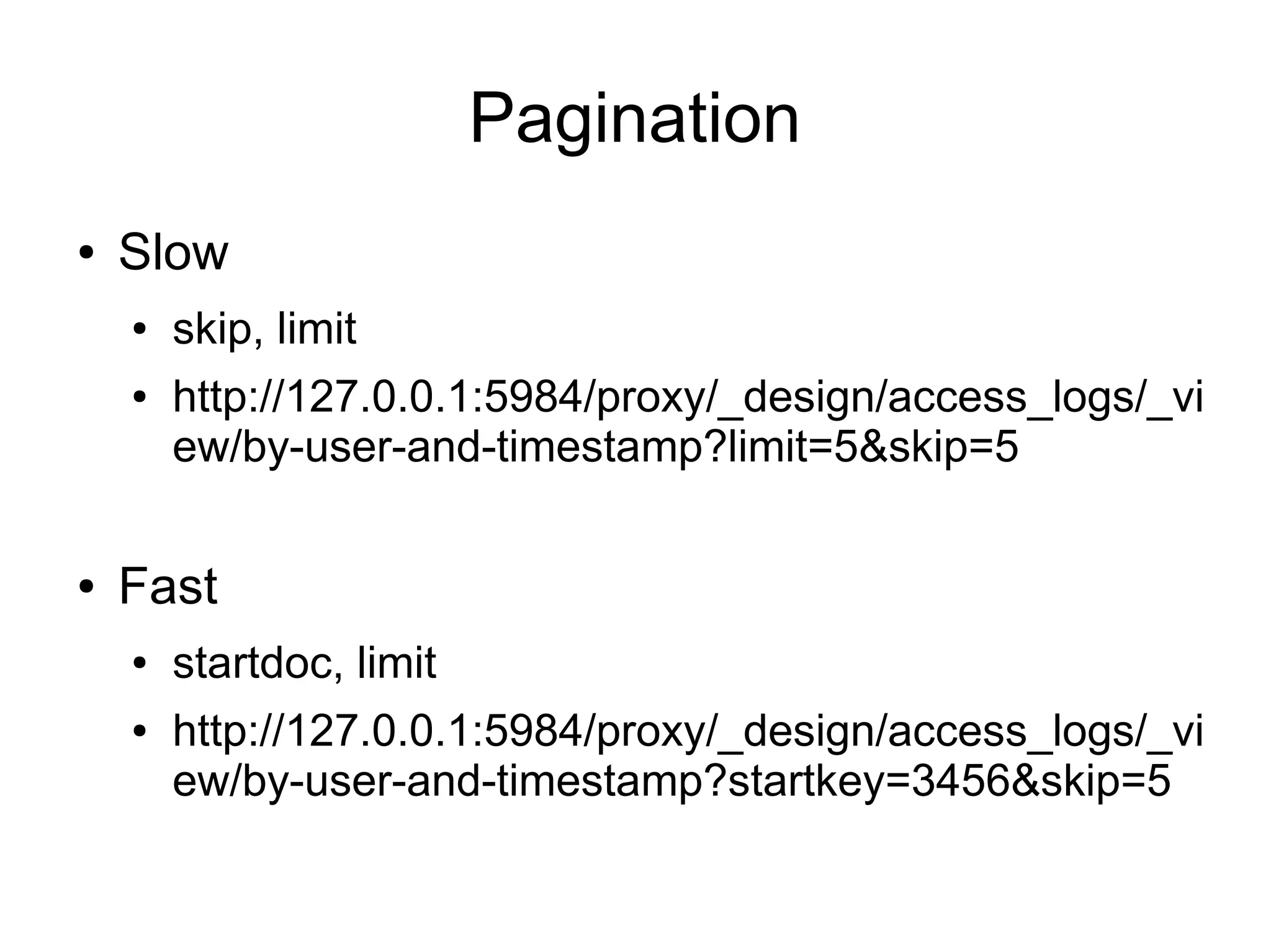 Pagination
● Slow
● skip, limit
● http://127.0.0.1:5984/proxy/_design/access_logs/_vi
ew/by-user-and-timestamp?limit=5&skip=5
● Fast
● startdoc, limit
● http://127.0.0.1:5984/proxy/_design/access_logs/_vi
ew/by-user-and-timestamp?startkey=3456&skip=5