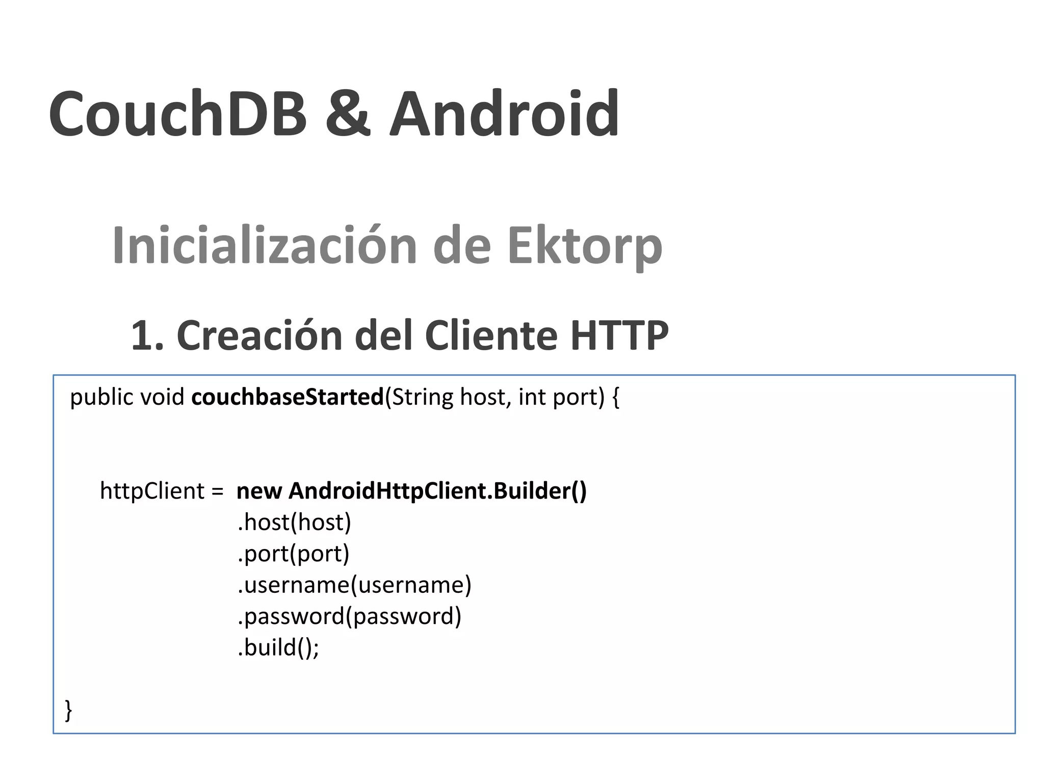 CouchDB & Android
     Inicialización de Ektorp
      1. Creación del Cliente HTTP
public void couchbaseStarted(String host, int port) {


    httpClient = new AndroidHttpClient.Builder()
                 .host(host)
                 .port(port)
                 .username(username)
                 .password(password)
                 .build();

}
 