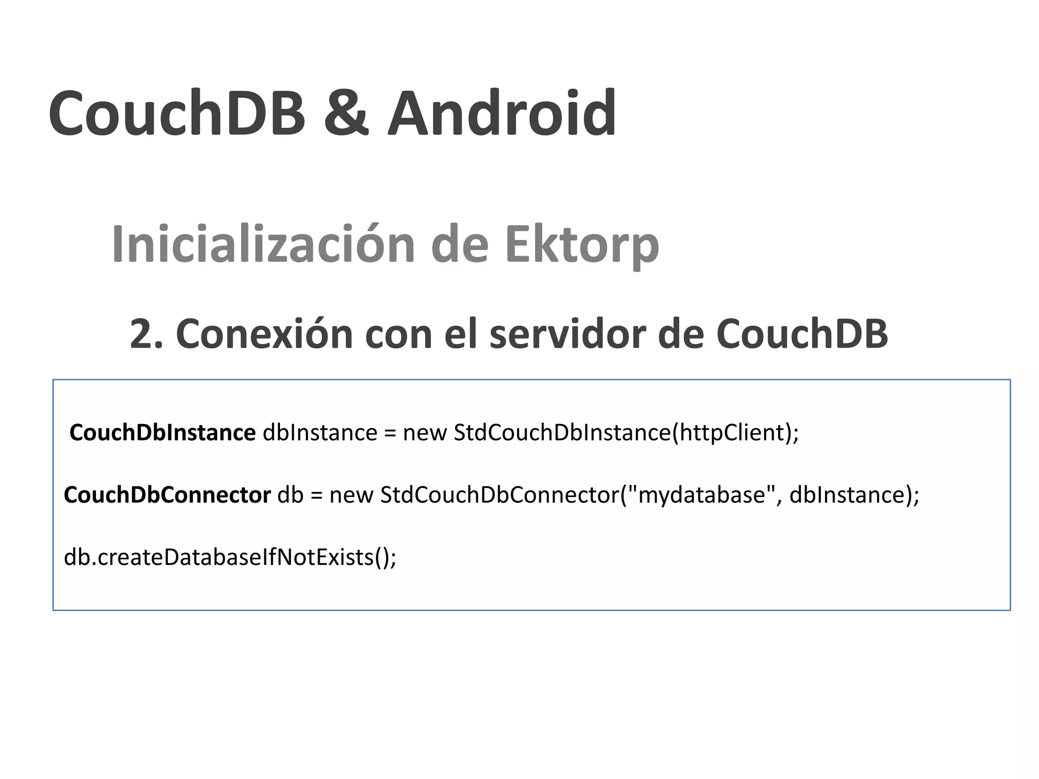CouchDB & Android
    Inicialización de Ektorp
      2. Conexión con el servidor de CouchDB
CouchDbInstance dbInstance = new StdCouchDbInstance(httpClient);

CouchDbConnector db = new StdCouchDbConnector("mydatabase", dbInstance);

db.createDatabaseIfNotExists();
 