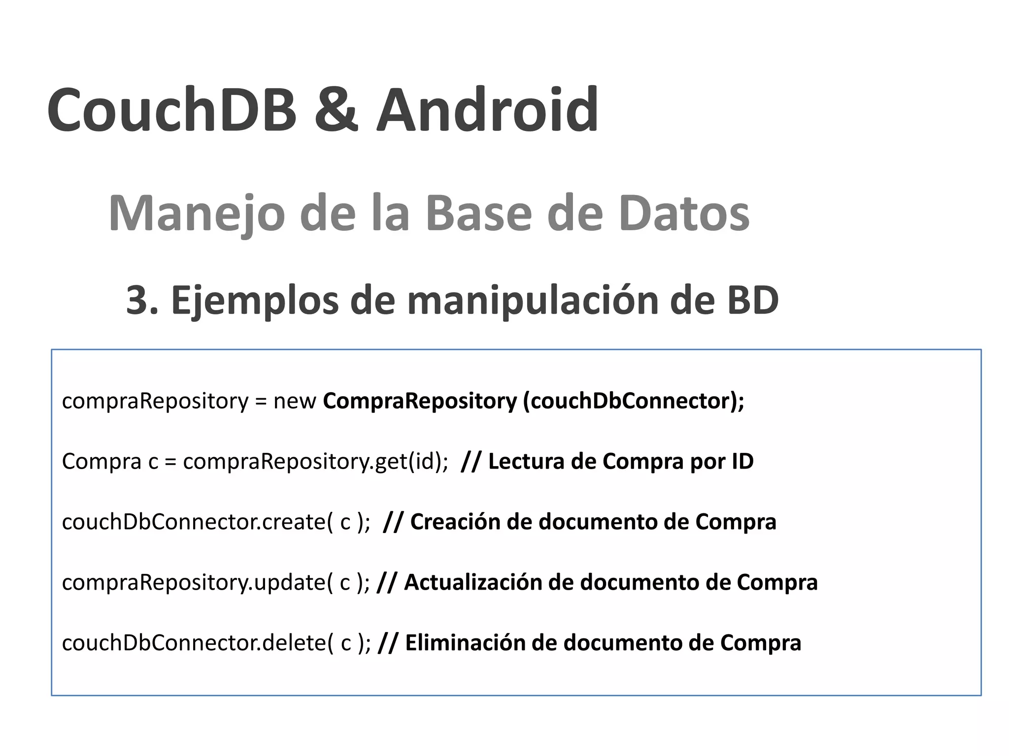 CouchDB & Android
    Manejo de la Base de Datos
     3. Ejemplos de manipulación de BD

compraRepository = new CompraRepository (couchDbConnector);

Compra c = compraRepository.get(id); // Lectura de Compra por ID

couchDbConnector.create( c ); // Creación de documento de Compra

compraRepository.update( c ); // Actualización de documento de Compra

couchDbConnector.delete( c ); // Eliminación de documento de Compra
 