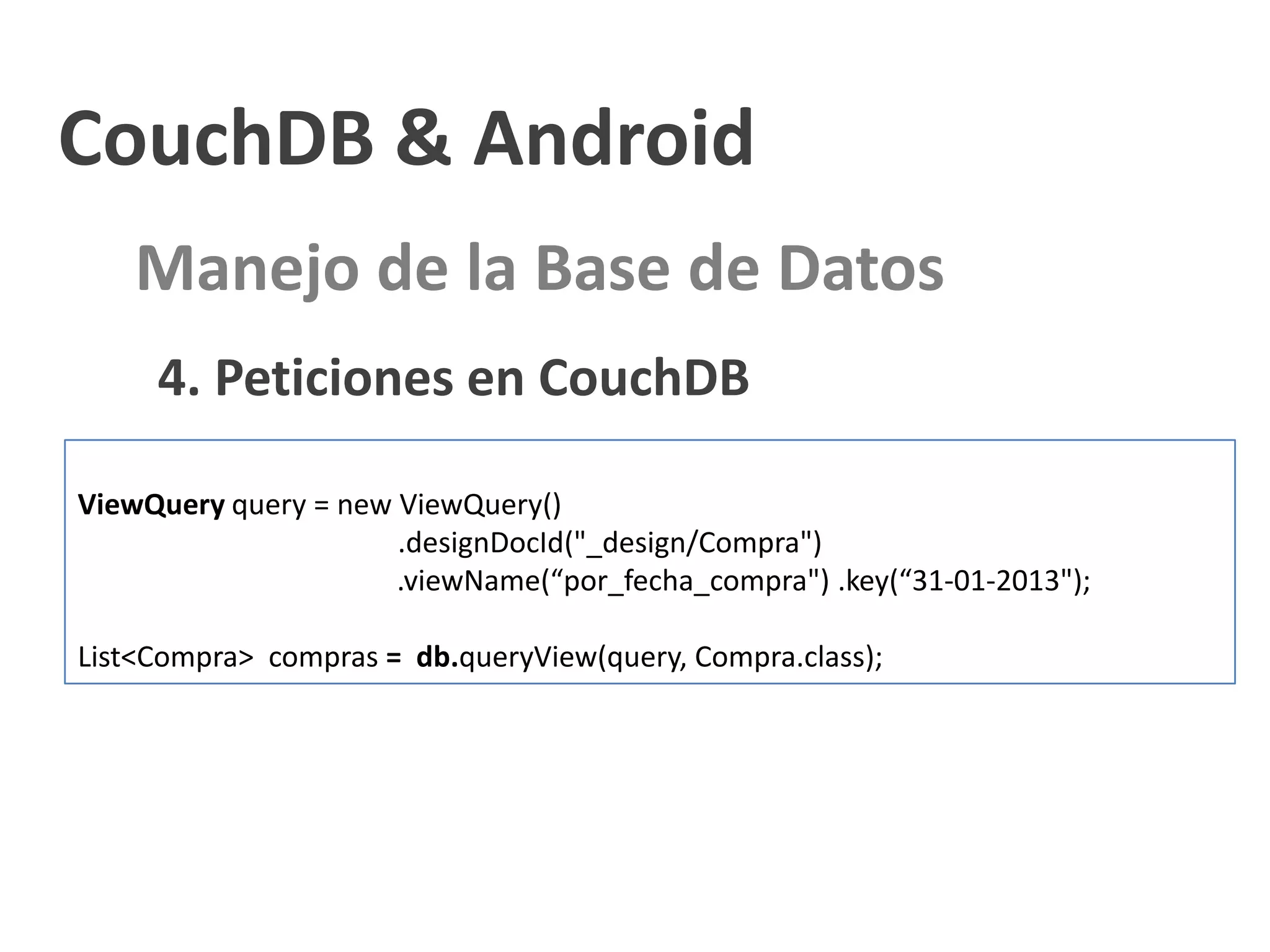 CouchDB & Android
    Manejo de la Base de Datos
     4. Peticiones en CouchDB

ViewQuery query = new ViewQuery()
                      .designDocId("_design/Compra")
                      .viewName(“por_fecha_compra") .key(“31-01-2013");

List<Compra> compras = db.queryView(query, Compra.class);
 