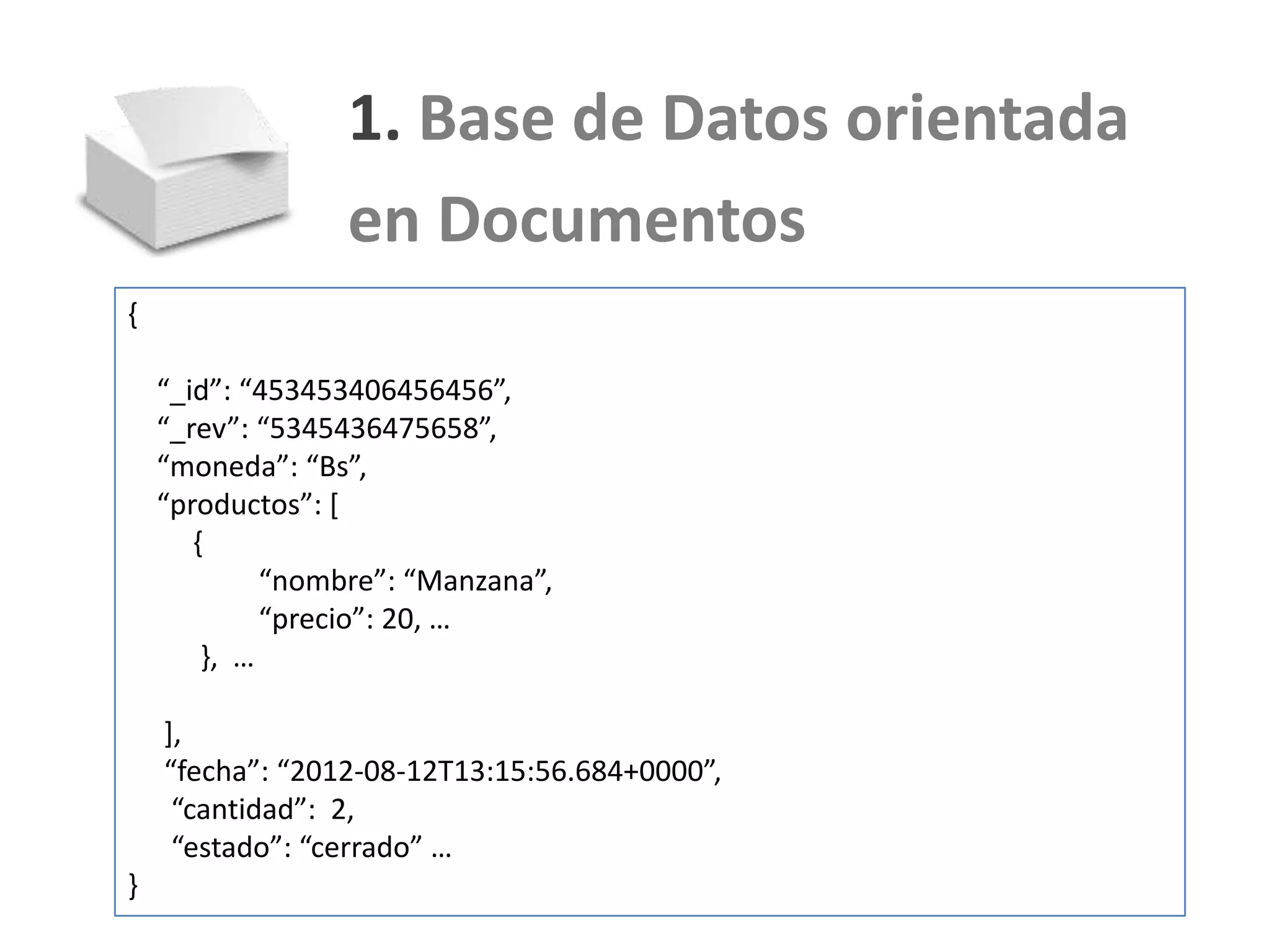 1. Base de Datos orientada
                 en Documentos
{

    “_id”: “453453406456456”,
    “_rev”: “5345436475658”,
    “moneda”: “Bs”,
    “productos”: *
       {
             “nombre”: “Manzana”,
             “precio”: 20, …
        }, …

    ],
    “fecha”: “2012-08-12T13:15:56.684+0000”,
     “cantidad”: 2,
     “estado”: “cerrado” …
}
 
