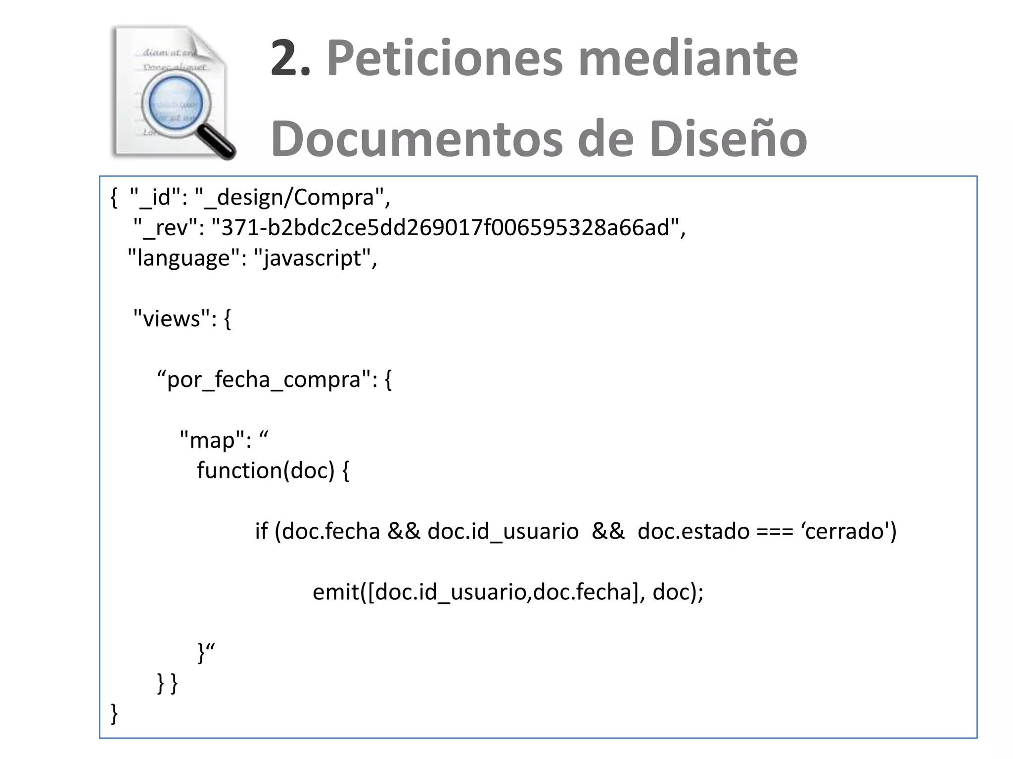 2. Peticiones mediante
                   Documentos de Diseño
{ "_id": "_design/Compra",
   "_rev": "371-b2bdc2ce5dd269017f006595328a66ad",
  "language": "javascript",

    "views": {

      “por_fecha_compra": {

           "map": “
            function(doc) {

                  if (doc.fecha && doc.id_usuario && doc.estado === ‘cerrado')

                       emit([doc.id_usuario,doc.fecha], doc);

            }“
      }}
}
 