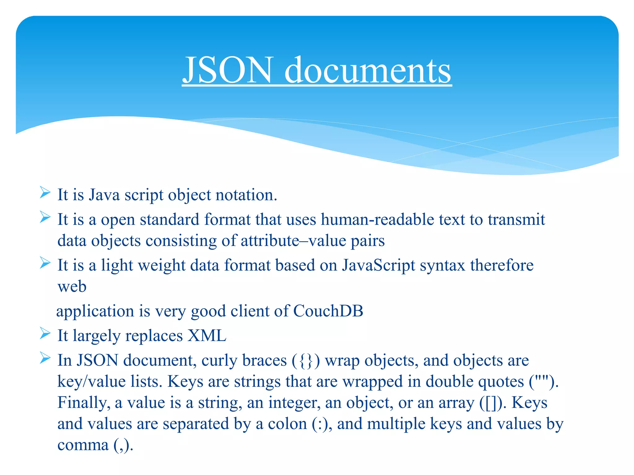 JSON documents
 It is Java script object notation.
 It is a open standard format that uses human-readable text to transmit
data objects consisting of attribute–value pairs
 It is a light weight data format based on JavaScript syntax therefore
web
application is very good client of CouchDB
 It largely replaces XML
 In JSON document, curly braces ({}) wrap objects, and objects are
key/value lists. Keys are strings that are wrapped in double quotes ("").
Finally, a value is a string, an integer, an object, or an array ([]). Keys
and values are separated by a colon (:), and multiple keys and values by
comma (,).
 