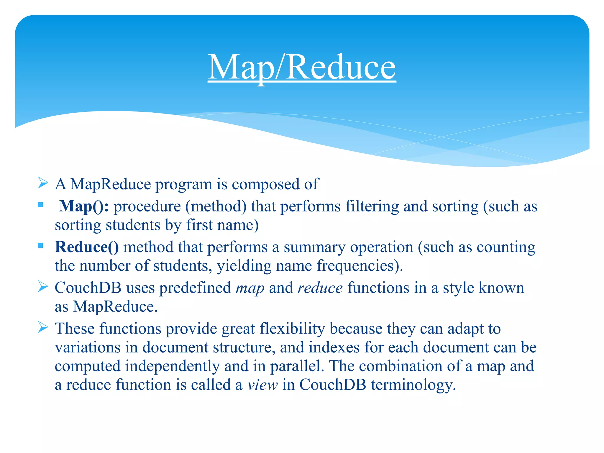  A MapReduce program is composed of
 Map(): procedure (method) that performs filtering and sorting (such as
sorting students by first name)
 Reduce() method that performs a summary operation (such as counting
the number of students, yielding name frequencies).
 CouchDB uses predefined map and reduce functions in a style known
as MapReduce.
 These functions provide great flexibility because they can adapt to
variations in document structure, and indexes for each document can be
computed independently and in parallel. The combination of a map and
a reduce function is called a view in CouchDB terminology.
Map/Reduce
 