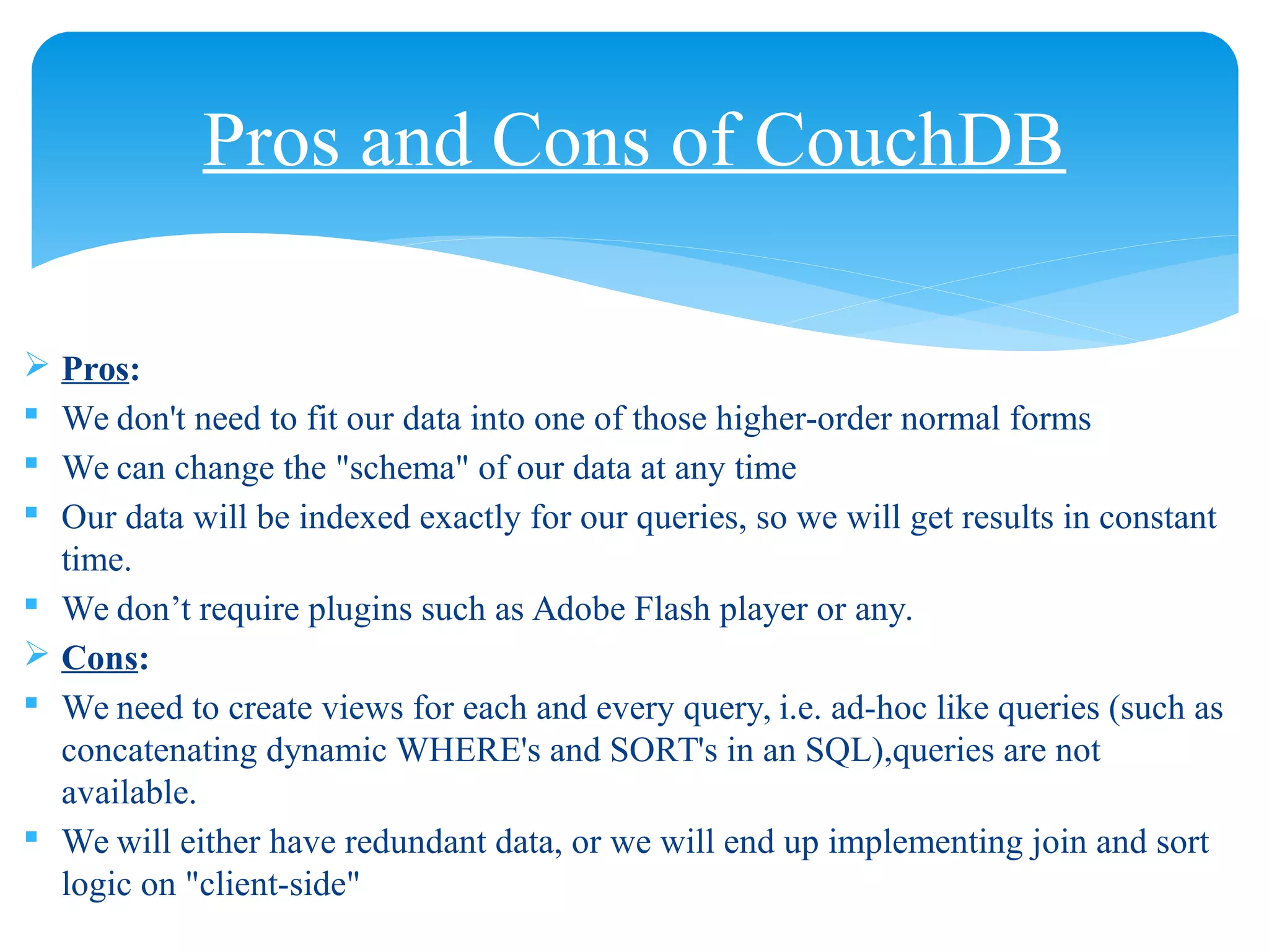  Pros:
 We don't need to fit our data into one of those higher-order normal forms
 We can change the "schema" of our data at any time
 Our data will be indexed exactly for our queries, so we will get results in constant
time.
 We don’t require plugins such as Adobe Flash player or any.
 Cons:
 We need to create views for each and every query, i.e. ad-hoc like queries (such as
concatenating dynamic WHERE's and SORT's in an SQL),queries are not
available.
 We will either have redundant data, or we will end up implementing join and sort
logic on "client-side"
Pros and Cons of CouchDB
 