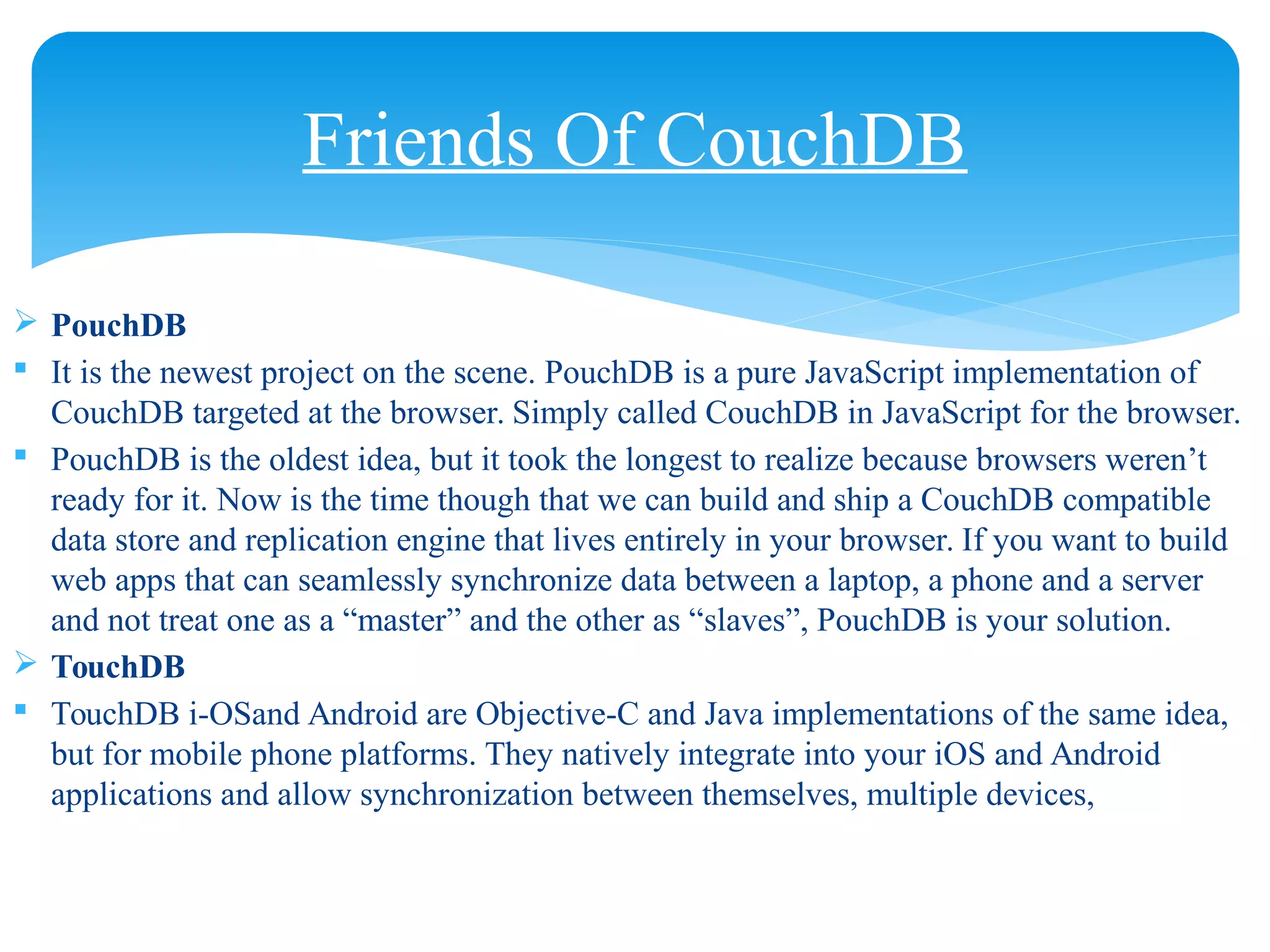  PouchDB
 It is the newest project on the scene. PouchDB is a pure JavaScript implementation of
CouchDB targeted at the browser. Simply called CouchDB in JavaScript for the browser.
 PouchDB is the oldest idea, but it took the longest to realize because browsers weren’t
ready for it. Now is the time though that we can build and ship a CouchDB compatible
data store and replication engine that lives entirely in your browser. If you want to build
web apps that can seamlessly synchronize data between a laptop, a phone and a server
and not treat one as a “master” and the other as “slaves”, PouchDB is your solution.
 TouchDB
 TouchDB i-OSand Android are Objective-C and Java implementations of the same idea,
but for mobile phone platforms. They natively integrate into your iOS and Android
applications and allow synchronization between themselves, multiple devices,
Friends Of CouchDB
 