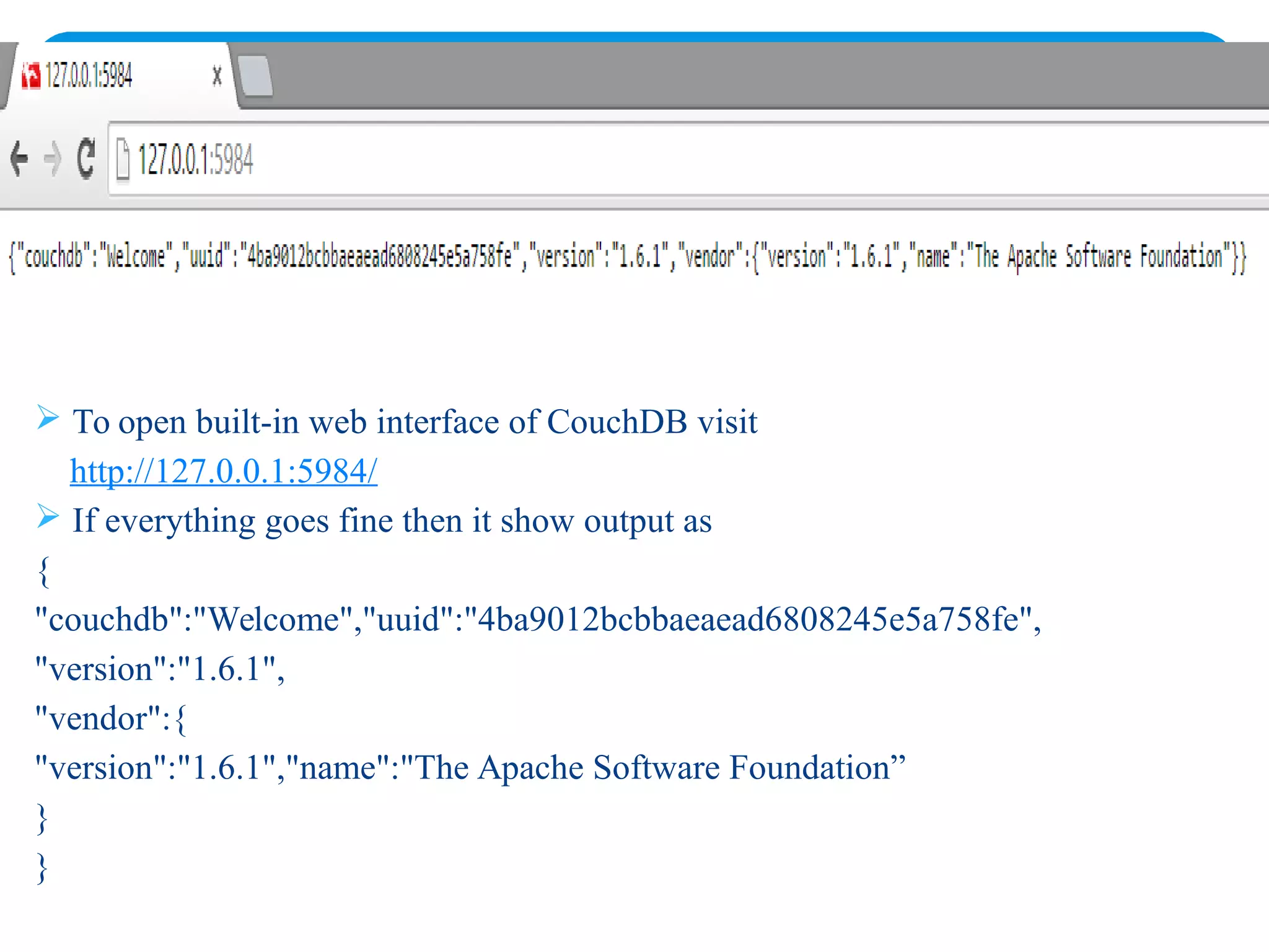  To open built-in web interface of CouchDB visit
http://127.0.0.1:5984/
 If everything goes fine then it show output as
{
"couchdb":"Welcome","uuid":"4ba9012bcbbaeaead6808245e5a758fe",
"version":"1.6.1",
"vendor":{
"version":"1.6.1","name":"The Apache Software Foundation”
}
}
 