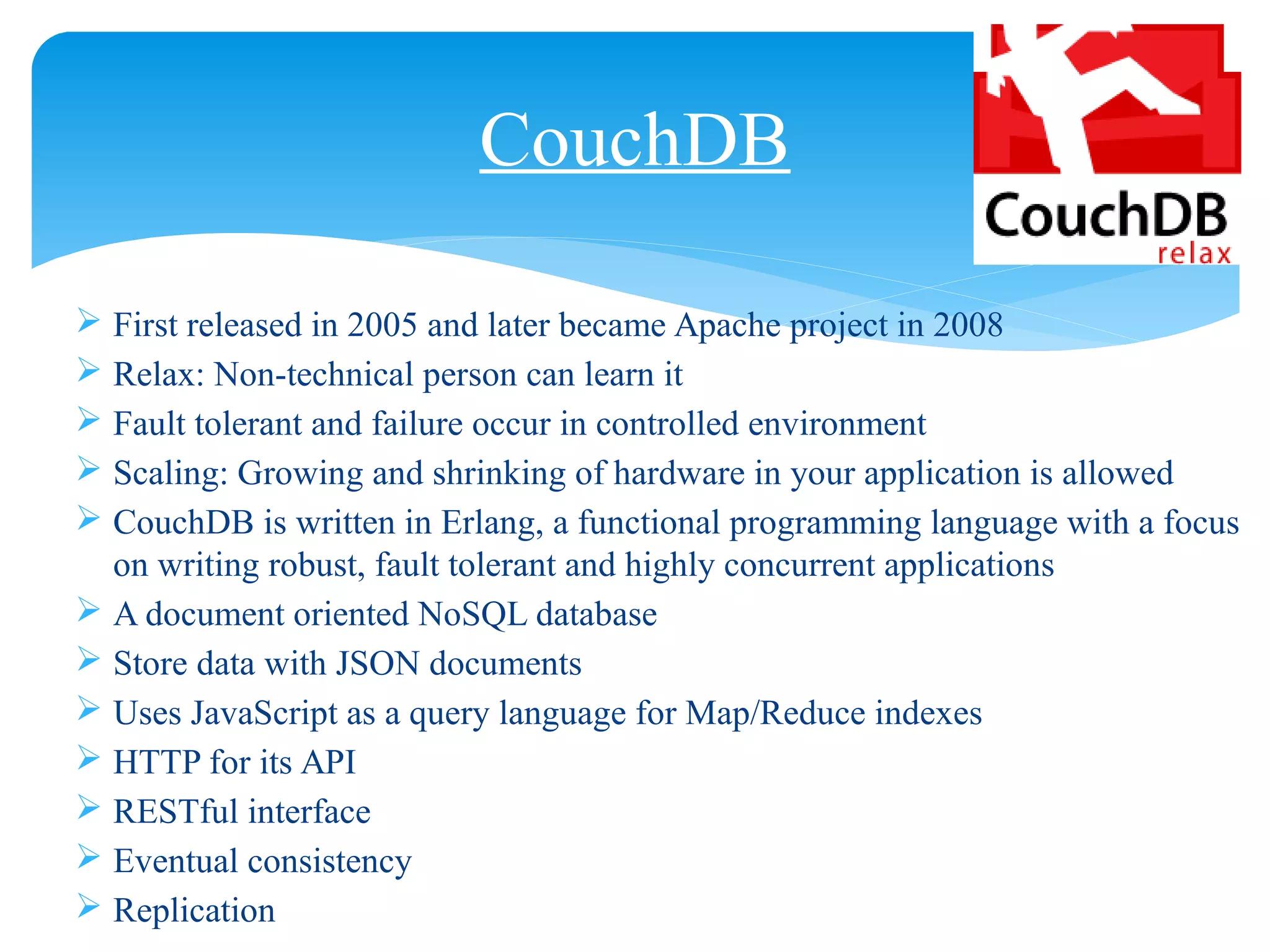  First released in 2005 and later became Apache project in 2008
 Relax: Non-technical person can learn it
 Fault tolerant and failure occur in controlled environment
 Scaling: Growing and shrinking of hardware in your application is allowed
 CouchDB is written in Erlang, a functional programming language with a focus
on writing robust, fault tolerant and highly concurrent applications
 A document oriented NoSQL database
 Store data with JSON documents
 Uses JavaScript as a query language for Map/Reduce indexes
 HTTP for its API
 RESTful interface
 Eventual consistency
 Replication
CouchDB
 