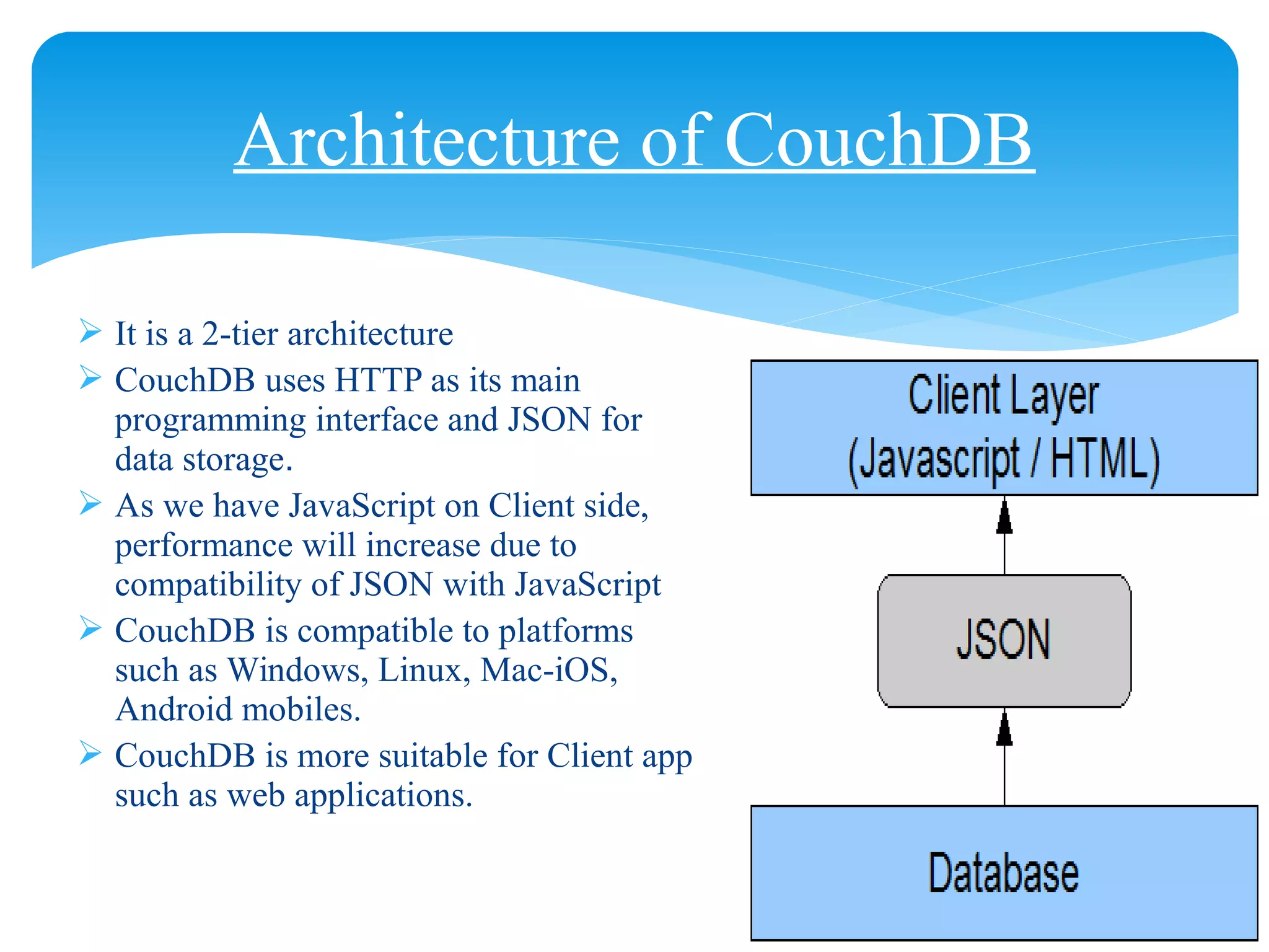 Architecture of CouchDB
 It is a 2-tier architecture
 CouchDB uses HTTP as its main
programming interface and JSON for
data storage.
 As we have JavaScript on Client side,
performance will increase due to
compatibility of JSON with JavaScript
 CouchDB is compatible to platforms
such as Windows, Linux, Mac-iOS,
Android mobiles.
 CouchDB is more suitable for Client app
such as web applications.
 