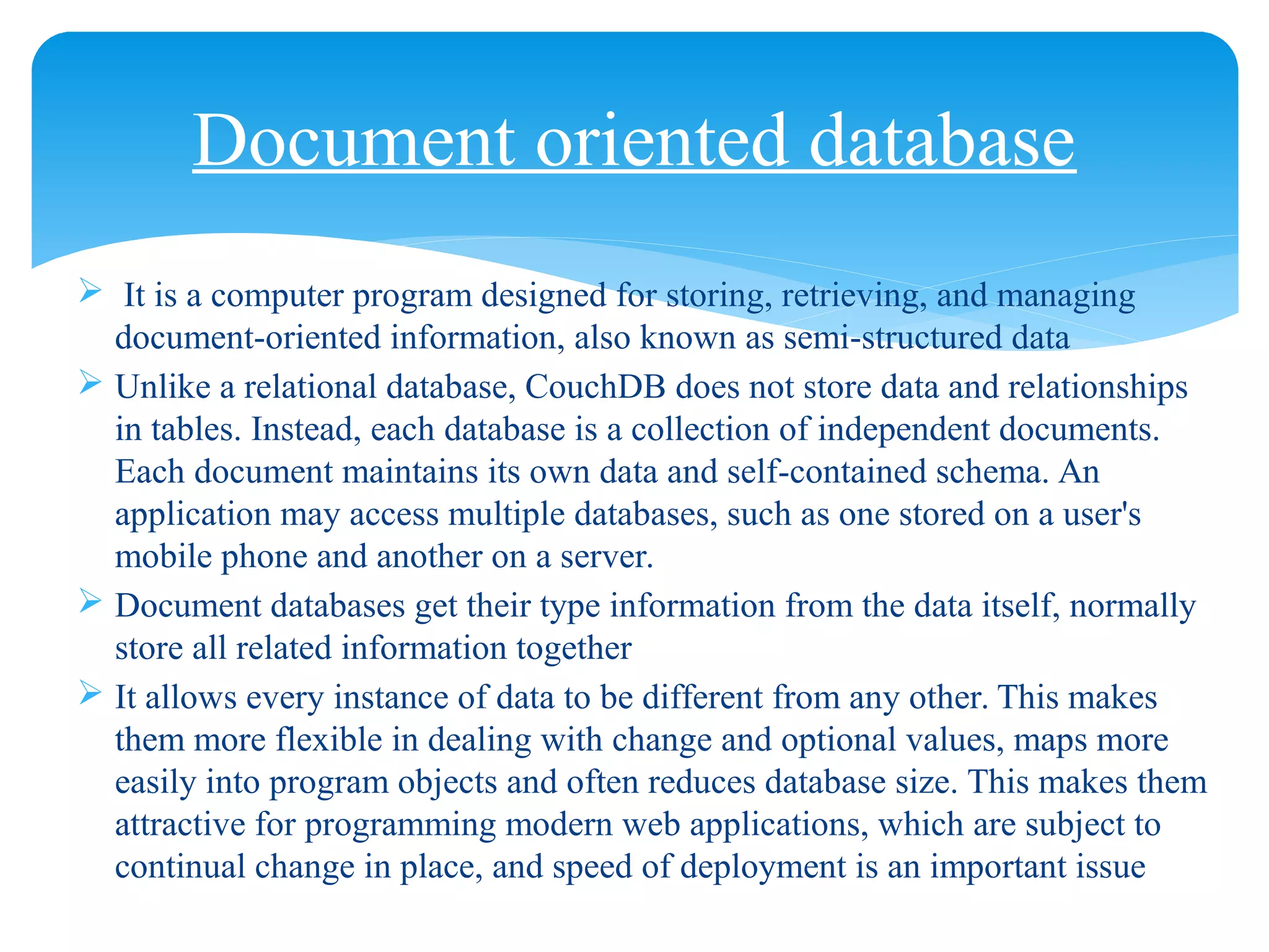  It is a computer program designed for storing, retrieving, and managing
document-oriented information, also known as semi-structured data
 Unlike a relational database, CouchDB does not store data and relationships
in tables. Instead, each database is a collection of independent documents.
Each document maintains its own data and self-contained schema. An
application may access multiple databases, such as one stored on a user's
mobile phone and another on a server.
 Document databases get their type information from the data itself, normally
store all related information together
 It allows every instance of data to be different from any other. This makes
them more flexible in dealing with change and optional values, maps more
easily into program objects and often reduces database size. This makes them
attractive for programming modern web applications, which are subject to
continual change in place, and speed of deployment is an important issue
Document oriented database
 