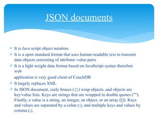 JSON documents
 It is Java script object notation.
 It is a open standard format that uses human-readable text to transmit
data objects consisting of attribute–value pairs
 It is a light weight data format based on JavaScript syntax therefore
web
application is very good client of CouchDB
 It largely replaces XML
 In JSON document, curly braces ({}) wrap objects, and objects are
key/value lists. Keys are strings that are wrapped in double quotes ("").
Finally, a value is a string, an integer, an object, or an array ([]). Keys
and values are separated by a colon (:), and multiple keys and values by
comma (,).
 