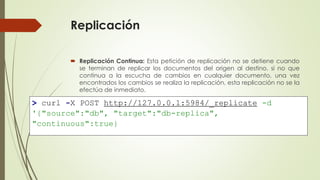 Replicación
 Replicación Continua: Esta petición de replicación no se detiene cuando
se terminan de replicar los documentos del origen al destino, si no que
continua a la escucha de cambios en cualquier documento, una vez
encontrados los cambios se realiza la replicación, esta replicación no se la
efectúa de inmediato.
.
> curl -X POST http://127.0.0.1:5984/_replicate -d
'{"source":"db", "target":"db-replica",
"continuous":true}
 