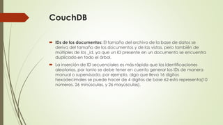 CouchDB
 IDs de los documentos: El tamaño del archivo de la base de datos se
deriva del tamaño de los documentos y de las vistas, pero también de
múltiples de los _id, ya que un ID presente en un documento se encuentra
duplicado en todo el árbol.
 La inserción de ID secuenciales es más rápida que las identificaciones
aleatorias, por tanto se debe tener en cuenta generar los IDs de manera
manual o supervisada, por ejemplo, algo que lleva 16 dígitos
hexadecimales se puede hacer de 4 dígitos de base 62 esto representa(10
números, 26 minúsculas, y 26 mayúsculas).
 