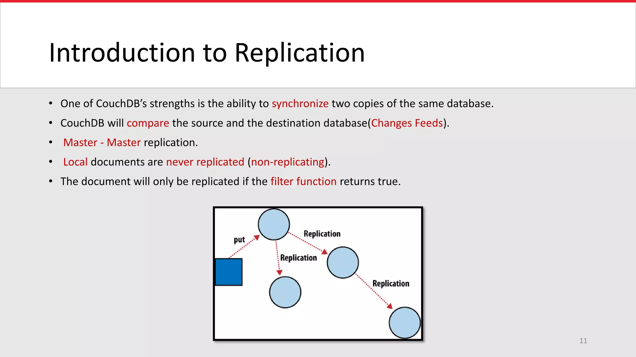 Introduction to Replication
• One of CouchDB’s strengths is the ability to synchronize two copies of the same database.
• CouchDB will compare the source and the destination database(Changes Feeds).
• Master - Master replication.
• Local documents are never replicated (non-replicating).
• The document will only be replicated if the filter function returns true.
11
 
