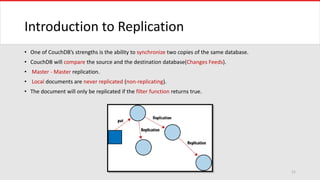 Introduction to Replication
• One of CouchDB’s strengths is the ability to synchronize two copies of the same database.
• CouchDB will compare the source and the destination database(Changes Feeds).
• Master - Master replication.
• Local documents are never replicated (non-replicating).
• The document will only be replicated if the filter function returns true.
11
 