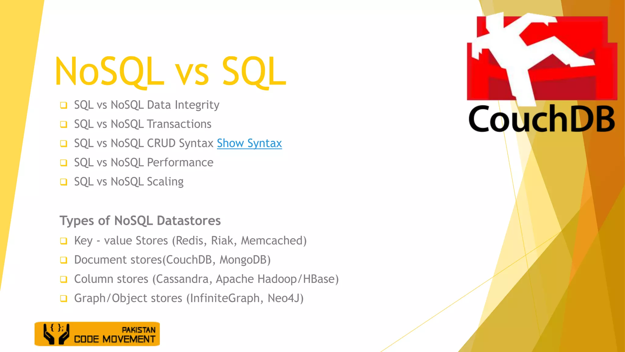 NoSQL vs SQL
 SQL vs NoSQL Data Integrity
 SQL vs NoSQL Transactions
 SQL vs NoSQL CRUD Syntax Show Syntax
 SQL vs NoSQL Performance
 SQL vs NoSQL Scaling
Types of NoSQL Datastores
 Key - value Stores (Redis, Riak, Memcached)
 Document stores(CouchDB, MongoDB)
 Column stores (Cassandra, Apache Hadoop/HBase)
 Graph/Object stores (InfiniteGraph, Neo4J)
 