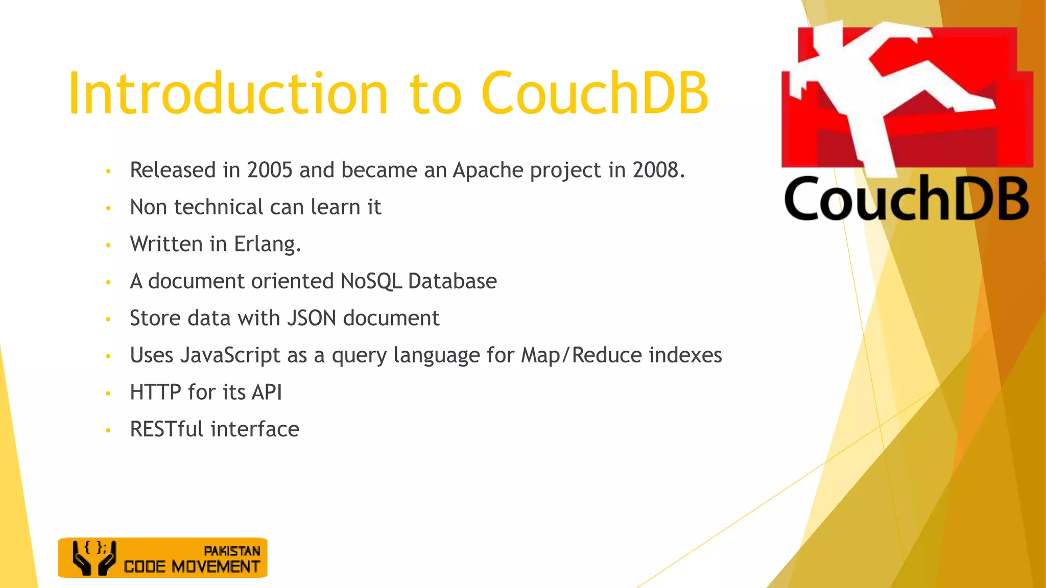 Introduction to CouchDB
• Released in 2005 and became an Apache project in 2008.
• Non technical can learn it
• Written in Erlang.
• A document oriented NoSQL Database
• Store data with JSON document
• Uses JavaScript as a query language for Map/Reduce indexes
• HTTP for its API
• RESTful interface
 