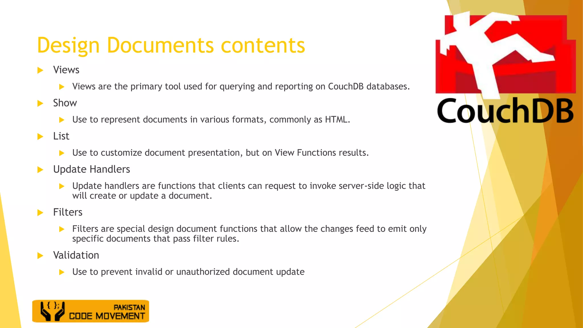 Design Documents contents
 Views
 Views are the primary tool used for querying and reporting on CouchDB databases.
 Show
 Use to represent documents in various formats, commonly as HTML.
 List
 Use to customize document presentation, but on View Functions results.
 Update Handlers
 Update handlers are functions that clients can request to invoke server-side logic that
will create or update a document.
 Filters
 Filters are special design document functions that allow the changes feed to emit only
specific documents that pass filter rules.
 Validation
 Use to prevent invalid or unauthorized document update
 