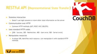 RESTful API (Representational State Transfer)
 Stateless interaction
 Doesn’t use login sessions or store other state information on the server
 Communication over HTTP
 Common HTTP methods (GET, POST, PUT, DELETE)
 Uses standard HTTP codes
 {200 – Success, 300 – Redirection, 400 – User error, 500 – Server error}
 Manipulates resources
 A unique URL identifies each resource. can manipulate it with standard HTTP
methods
 