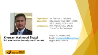Experience: 8+ Years in IT industry.
Education: MBA (Marketing) 2009 - 2011,
BSCS (Hons) 2000 - 2005
Skills Areas: PHP Frameworks, CMS &
Front-End Technologies
Cell #: 923009888545
Email: khurrammhd@gmail.com
Skype: Khurram645
Khurram Mahmood Bhatti
Software Lead at DatumSquare IT Services
 