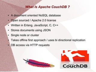 What Is Apache CouchDB ?
● A document oriented NoSQL database
● Open sourced / Apache 2.0 license
● Written in Erlang, JavaScript, C, C++
● Stores documents using JSON
● Single node or cluster
● Takes offline first approach / uses bi directional replication
● DB access via HTTP requests
 