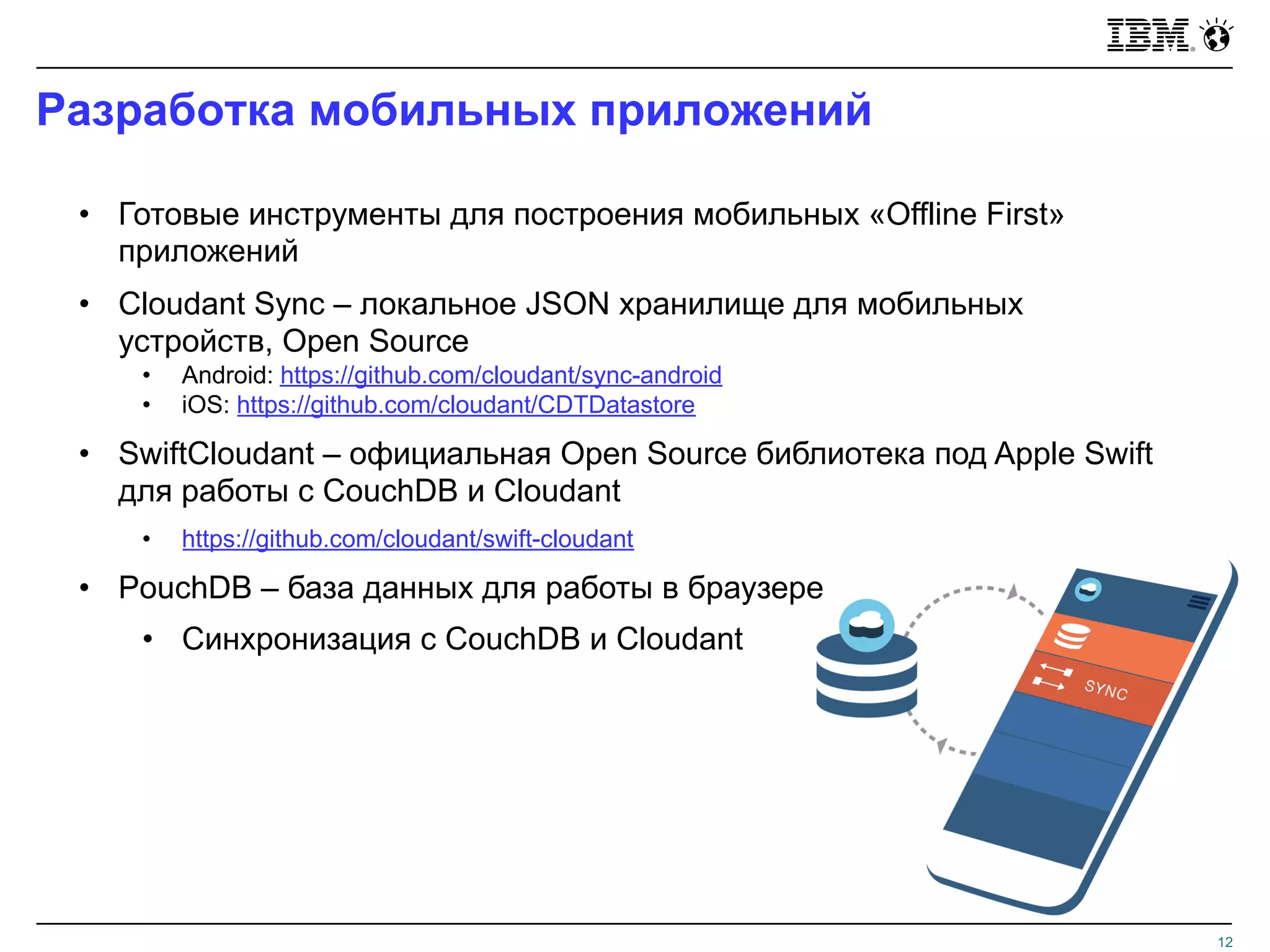 Разработка мобильных приложений
12
• Готовые инструменты для построения мобильных «Offline First»
приложений
• Cloudant Sync – локальное JSON хранилище для мобильных
устройств, Open Source
• Android: https://github.com/cloudant/sync-android
• iOS: https://github.com/cloudant/CDTDatastore
• SwiftCloudant – официальная Open Source библиотека под Apple Swift
для работы с CouchDB и Cloudant
• https://github.com/cloudant/swift-cloudant
• PouchDB – база данных для работы в браузере
• Синхронизация с CouchDB и Cloudant
 