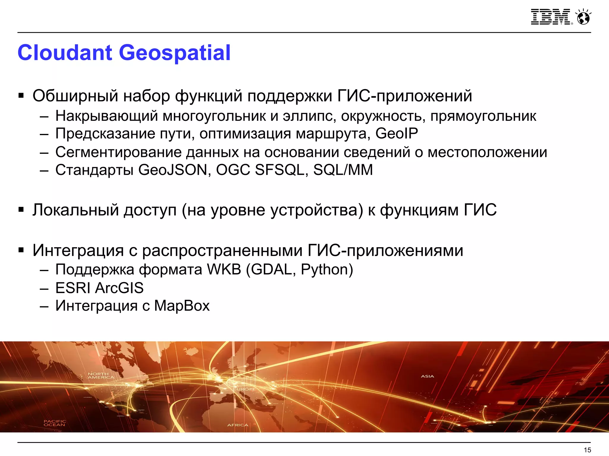 Cloudant Geospatial
15
§ Обширный набор функций поддержки ГИС-приложений
– Накрывающий многоугольник и эллипс, окружность, прямоугольник
– Предсказание пути, оптимизация маршрута, GeoIP
– Сегментирование данных на основании сведений о местоположении
– Стандарты GeoJSON, OGC SFSQL, SQL/MM
§ Локальный доступ (на уровне устройства) к функциям ГИС
§ Интеграция с распространенными ГИС-приложениями
– Поддержка формата WKB (GDAL, Python)
– ESRI ArcGIS
– Интеграция с MapBox
 