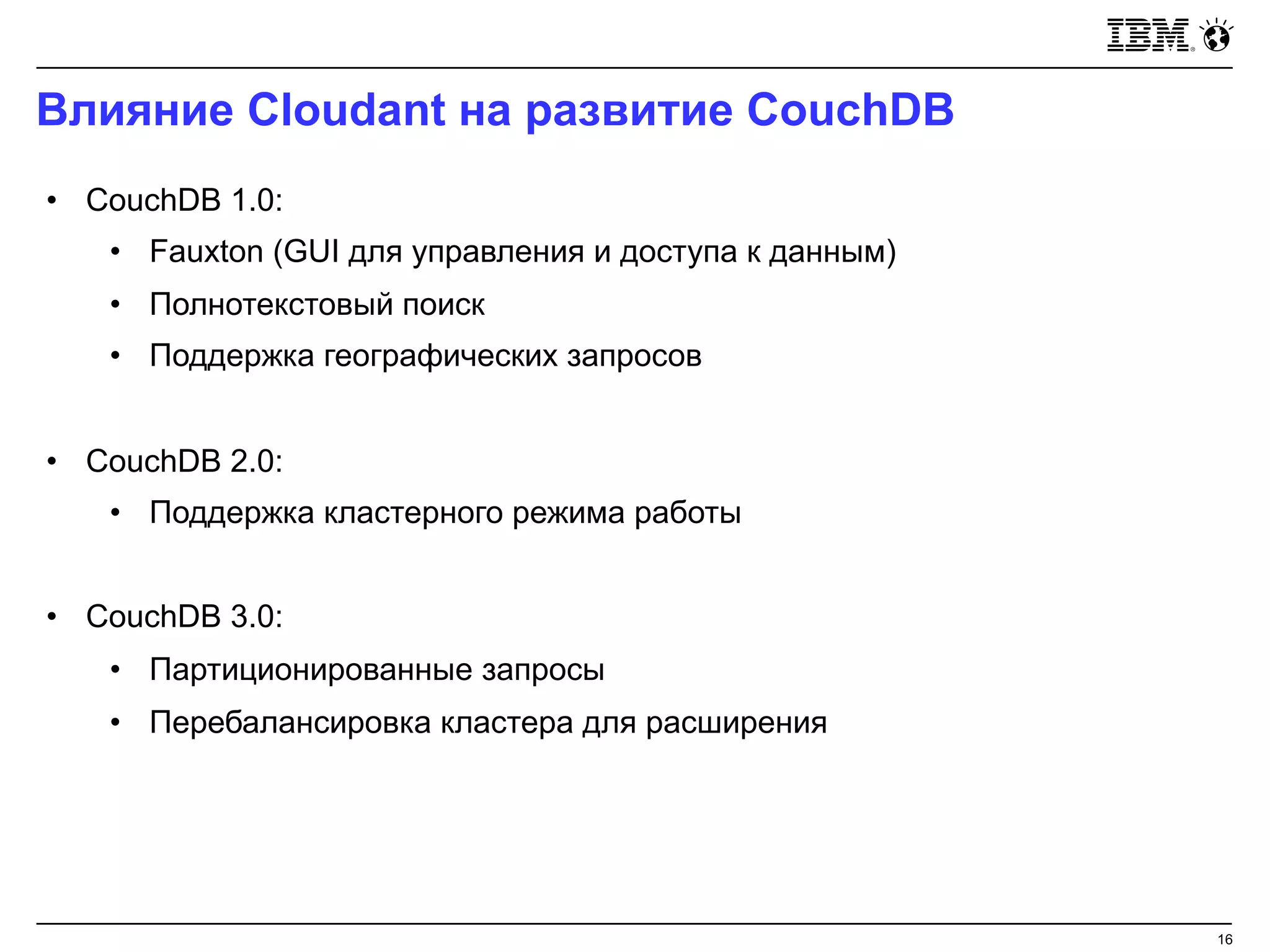 Влияние Cloudant на развитие CouchDB
16
• CouchDB 1.0:
• Fauxton (GUI для управления и доступа к данным)
• Полнотекстовый поиск
• Поддержка географических запросов
• CouchDB 2.0:
• Поддержка кластерного режима работы
• CouchDB 3.0:
• Партиционированные запросы
• Перебалансировка кластера для расширения
 