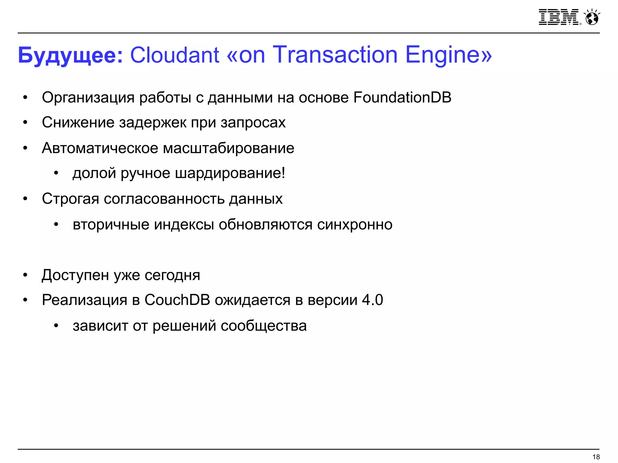 Будущее: Cloudant «on Transaction Engine»
18
• Организация работы с данными на основе FoundationDB
• Снижение задержек при запросах
• Автоматическое масштабирование
• долой ручное шардирование!
• Строгая согласованность данных
• вторичные индексы обновляются синхронно
• Доступен уже сегодня
• Реализация в CouchDB ожидается в версии 4.0
• зависит от решений сообщества
 