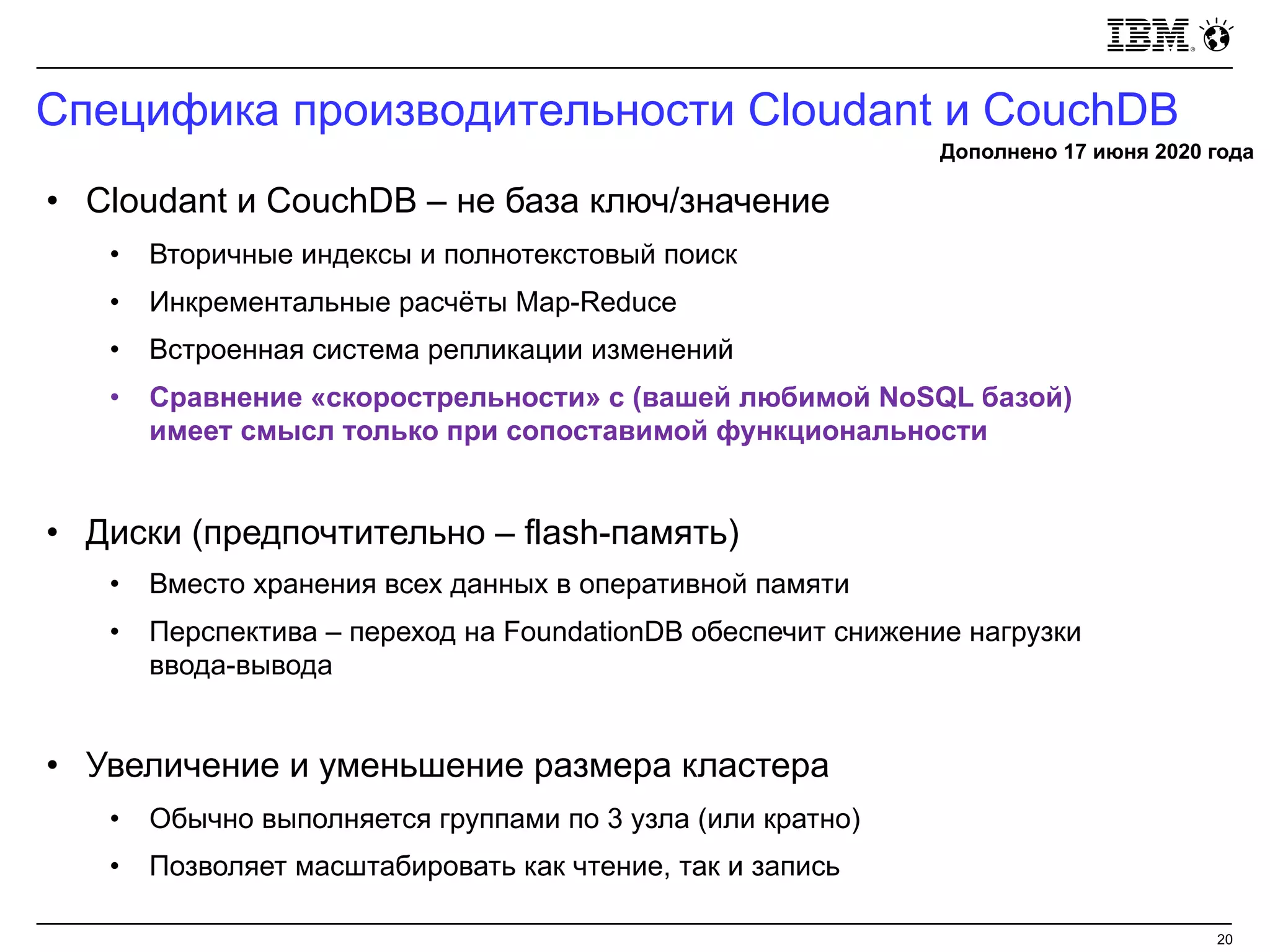 Специфика производительности Cloudant и CouchDB
20
• Cloudant и CouchDB – не база ключ/значение
• Вторичные индексы и полнотекстовый поиск
• Инкрементальные расчёты Map-Reduce
• Встроенная система репликации изменений
• Сравнение «скорострельности» с (вашей любимой NoSQL базой)
имеет смысл только при сопоставимой функциональности
• Диски (предпочтительно – flash-память)
• Вместо хранения всех данных в оперативной памяти
• Перспектива – переход на FoundationDB обеспечит снижение нагрузки
ввода-вывода
• Увеличение и уменьшение размера кластера
• Обычно выполняется группами по 3 узла (или кратно)
• Позволяет масштабировать как чтение, так и запись
Дополнено 17 июня 2020 года
 
