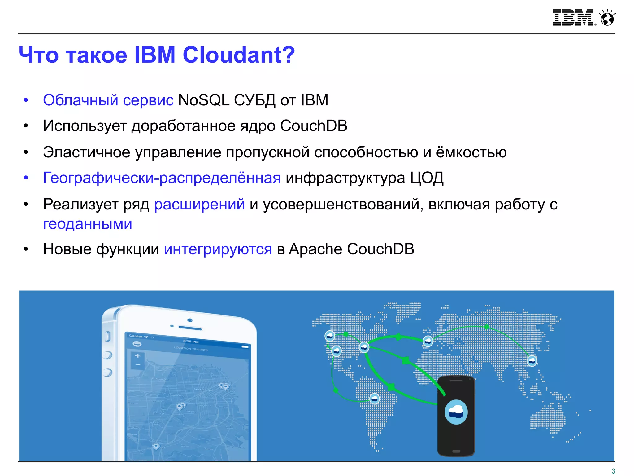 Что такое IBM Cloudant?
3
• Облачный сервис NoSQL СУБД от IBM
• Использует доработанное ядро CouchDB
• Эластичное управление пропускной способностью и ёмкостью
• Географически-распределённая инфраструктура ЦОД
• Реализует ряд расширений и усовершенствований, включая работу с
геоданными
• Новые функции интегрируются в Apache CouchDB
 