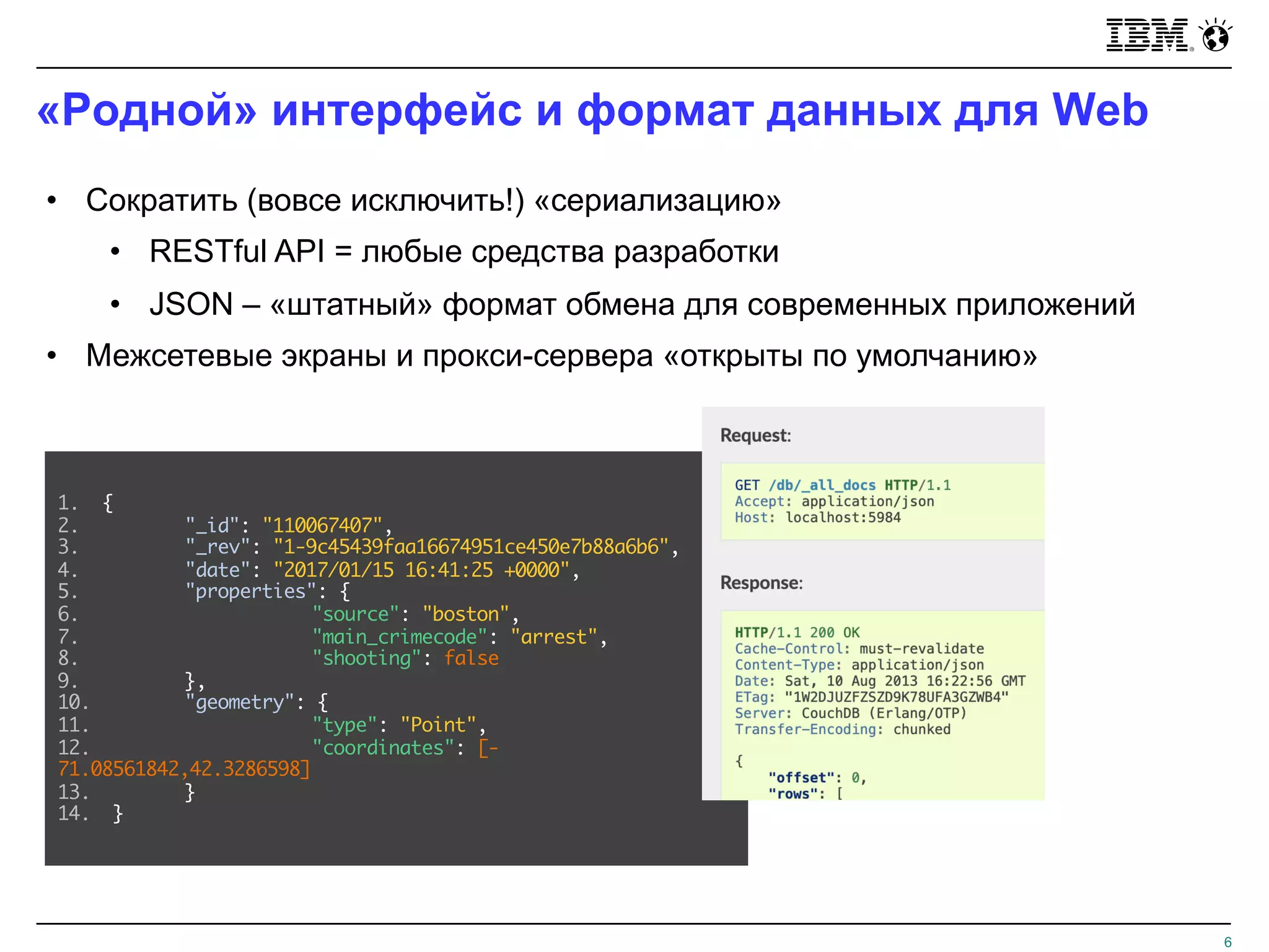 «Родной» интерфейс и формат данных для Web
6
• Сократить (вовсе исключить!) «сериализацию»
• RESTful API = любые средства разработки
• JSON – «штатный» формат обмена для современных приложений
• Межсетевые экраны и прокси-сервера «открыты по умолчанию»
1. {
2. "_id": "110067407",
3. "_rev": "1-9c45439faa16674951ce450e7b88a6b6",
4. "date": "2017/01/15 16:41:25 +0000",
5. "properties": {
6. "source": "boston",
7. "main_crimecode": "arrest",
8. "shooting": false
9. },
10. "geometry": {
11. "type": "Point",
12. "coordinates": [-
71.08561842,42.3286598]
13. }
14. }
 