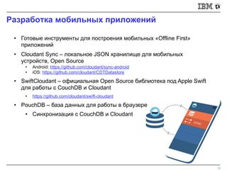 Разработка мобильных приложений
12
• Готовые инструменты для построения мобильных «Offline First»
приложений
• Cloudant Sync – локальное JSON хранилище для мобильных
устройств, Open Source
• Android: https://github.com/cloudant/sync-android
• iOS: https://github.com/cloudant/CDTDatastore
• SwiftCloudant – официальная Open Source библиотека под Apple Swift
для работы с CouchDB и Cloudant
• https://github.com/cloudant/swift-cloudant
• PouchDB – база данных для работы в браузере
• Синхронизация с CouchDB и Cloudant
 
