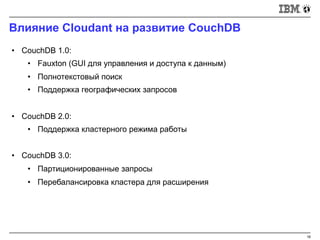 Влияние Cloudant на развитие CouchDB
16
• CouchDB 1.0:
• Fauxton (GUI для управления и доступа к данным)
• Полнотекстовый поиск
• Поддержка географических запросов
• CouchDB 2.0:
• Поддержка кластерного режима работы
• CouchDB 3.0:
• Партиционированные запросы
• Перебалансировка кластера для расширения
 