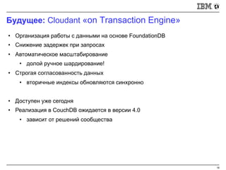 Будущее: Cloudant «on Transaction Engine»
18
• Организация работы с данными на основе FoundationDB
• Снижение задержек при запросах
• Автоматическое масштабирование
• долой ручное шардирование!
• Строгая согласованность данных
• вторичные индексы обновляются синхронно
• Доступен уже сегодня
• Реализация в CouchDB ожидается в версии 4.0
• зависит от решений сообщества
 
