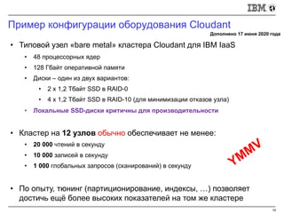 Пример конфигурации оборудования Cloudant
19
• Типовой узел «bare metal» кластера Cloudant для IBM IaaS
• 48 процессорных ядер
• 128 Гбайт оперативной памяти
• Диски – один из двух вариантов:
• 2 x 1,2 Тбайт SSD в RAID-0
• 4 x 1,2 Тбайт SSD в RAID-10 (для минимизации отказов узла)
• Локальные SSD-диски критичны для производительности
• Кластер на 12 узлов обычно обеспечивает не менее:
• 20 000 чтений в секунду
• 10 000 записей в секунду
• 1 000 глобальных запросов (сканирований) в секунду
• По опыту, тюнинг (партиционирование, индексы, …) позволяет
достичь ещё более высоких показателей на том же кластере
Дополнено 17 июня 2020 года
YMMV
 