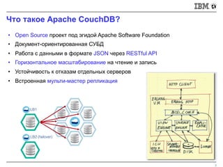 Что такое Apache CouchDB?
2
LB1
LB2 (failover)
• Open Source проект под эгидой Apache Software Foundation
• Документ-ориентированная СУБД
• Работа с данными в формате JSON через RESTful API
• Горизонтальное масштабирование на чтение и запись
• Устойчивость к отказам отдельных серверов
• Встроенная мульти-мастер репликация
 