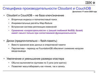 Специфика производительности Cloudant и CouchDB
20
• Cloudant и CouchDB – не база ключ/значение
• Вторичные индексы и полнотекстовый поиск
• Инкрементальные расчёты Map-Reduce
• Встроенная система репликации изменений
• Сравнение «скорострельности» с (вашей любимой NoSQL базой)
имеет смысл только при сопоставимой функциональности
• Диски (предпочтительно – flash-память)
• Вместо хранения всех данных в оперативной памяти
• Перспектива – переход на FoundationDB обеспечит снижение нагрузки
ввода-вывода
• Увеличение и уменьшение размера кластера
• Обычно выполняется группами по 3 узла (или кратно)
• Позволяет масштабировать как чтение, так и запись
Дополнено 17 июня 2020 года
 