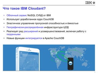 Что такое IBM Cloudant?
3
• Облачный сервис NoSQL СУБД от IBM
• Использует доработанное ядро CouchDB
• Эластичное управление пропускной способностью и ёмкостью
• Географически-распределённая инфраструктура ЦОД
• Реализует ряд расширений и усовершенствований, включая работу с
геоданными
• Новые функции интегрируются в Apache CouchDB
 