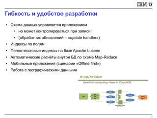 Гибкость и удобство разработки
8
• Схема данных управляется приложением
• но может контролироваться при записи!
• (обработчик обновлений – «update handler»)
• Индексы по полям
• Полнотекстовые индексы на базе Apache Lucene
• Автоматические расчёты внутри БД по схеме Map-Reduce
• Мобильные приложения (сценарии «Offline first»)
• Работа с географическими данными
 